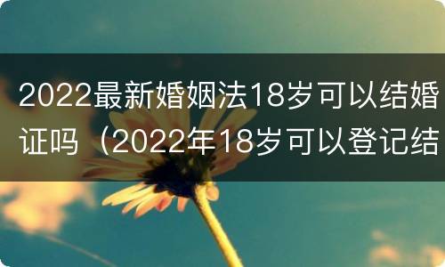 2022最新婚姻法18岁可以结婚证吗（2022年18岁可以登记结婚了么）