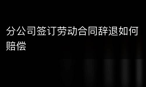 分公司签订劳动合同辞退如何赔偿