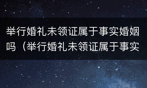 举行婚礼未领证属于事实婚姻吗（举行婚礼未领证属于事实婚姻吗知乎）