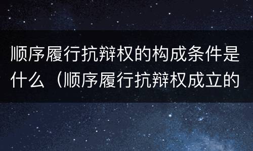 顺序履行抗辩权的构成条件是什么（顺序履行抗辩权成立的条件有哪些）