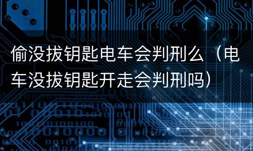 偷没拔钥匙电车会判刑么（电车没拔钥匙开走会判刑吗）