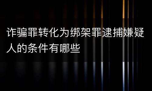 诈骗罪转化为绑架罪逮捕嫌疑人的条件有哪些