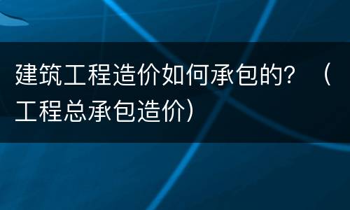 建筑工程造价如何承包的？（工程总承包造价）