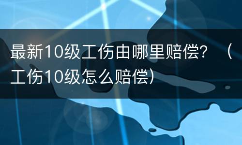 最新10级工伤由哪里赔偿？（工伤10级怎么赔偿）