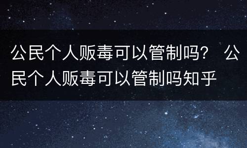 公民个人贩毒可以管制吗？ 公民个人贩毒可以管制吗知乎