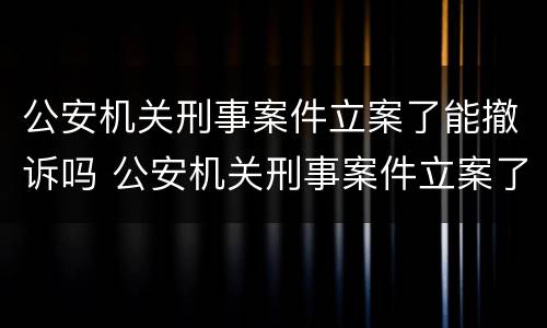 公安机关刑事案件立案了能撤诉吗 公安机关刑事案件立案了能撤诉吗怎么办