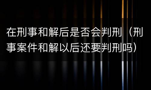 在刑事和解后是否会判刑（刑事案件和解以后还要判刑吗）