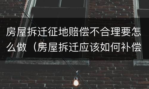 房屋拆迁征地赔偿不合理要怎么做（房屋拆迁应该如何补偿）