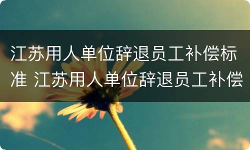 江苏用人单位辞退员工补偿标准 江苏用人单位辞退员工补偿标准表