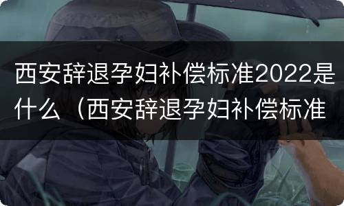 西安辞退孕妇补偿标准2022是什么（西安辞退孕妇补偿标准2022是什么时候发）