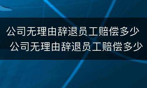 公司无理由辞退员工赔偿多少 公司无理由辞退员工赔偿多少合适