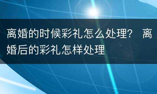 离婚的时候彩礼怎么处理？ 离婚后的彩礼怎样处理