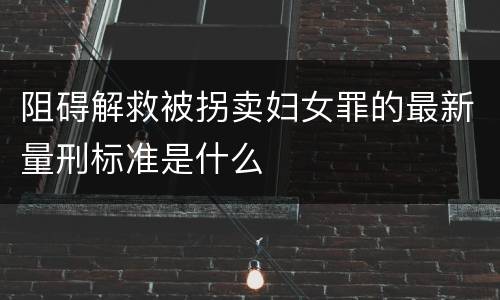 阻碍解救被拐卖妇女罪的最新量刑标准是什么