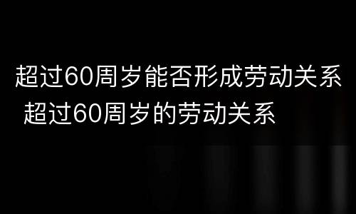 超过60周岁能否形成劳动关系 超过60周岁的劳动关系