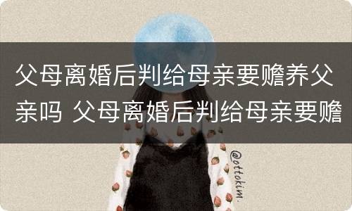 父母离婚后判给母亲要赡养父亲吗 父母离婚后判给母亲要赡养父亲吗知乎
