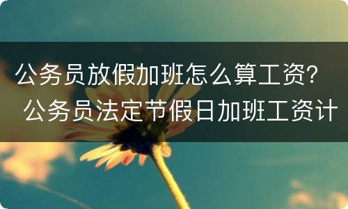 公务员放假加班怎么算工资？ 公务员法定节假日加班工资计算