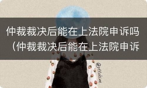 仲裁裁决后能在上法院申诉吗（仲裁裁决后能在上法院申诉吗要多久）