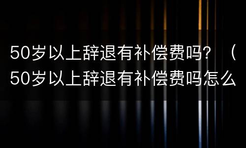 50岁以上辞退有补偿费吗？（50岁以上辞退有补偿费吗怎么算）