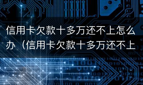 信用卡欠款十多万还不上怎么办（信用卡欠款十多万还不上怎么办呢）