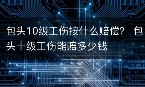 包头10级工伤按什么赔偿？ 包头十级工伤能赔多少钱