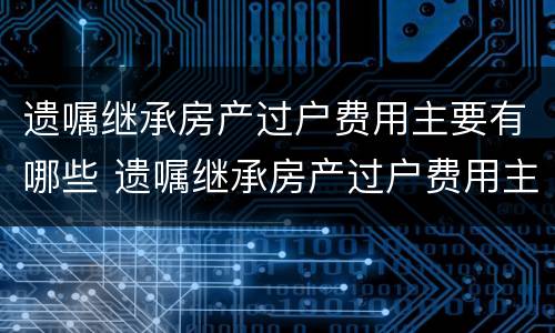 遗嘱继承房产过户费用主要有哪些 遗嘱继承房产过户费用主要有哪些内容