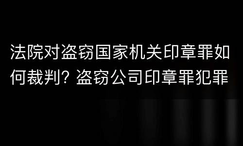法院对盗窃国家机关印章罪如何裁判? 盗窃公司印章罪犯罪构成