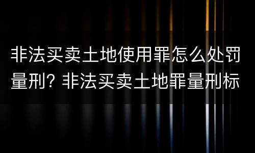 非法买卖土地使用罪怎么处罚量刑? 非法买卖土地罪量刑标准