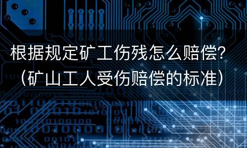 根据规定矿工伤残怎么赔偿？（矿山工人受伤赔偿的标准）