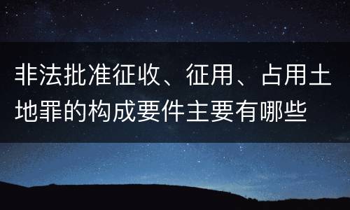 非法批准征收、征用、占用土地罪的构成要件主要有哪些