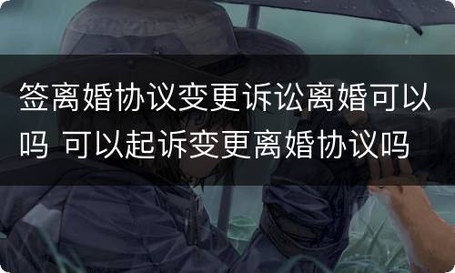 签离婚协议变更诉讼离婚可以吗 可以起诉变更离婚协议吗