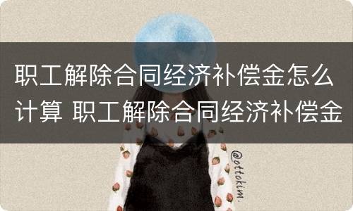 职工解除合同经济补偿金怎么计算 职工解除合同经济补偿金怎么计算出来的