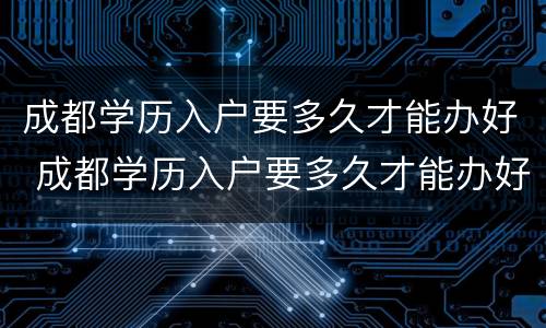 成都学历入户要多久才能办好 成都学历入户要多久才能办好手续