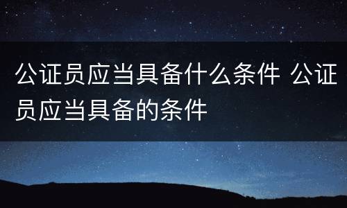 公证员应当具备什么条件 公证员应当具备的条件