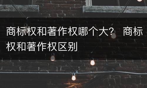 商标权和著作权哪个大？ 商标权和著作权区别