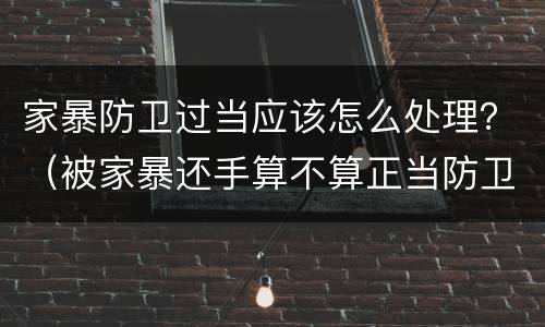 家暴防卫过当应该怎么处理？（被家暴还手算不算正当防卫）