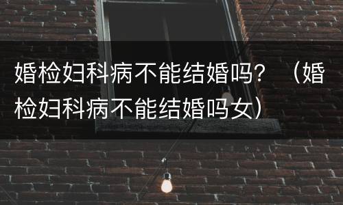 婚检妇科病不能结婚吗？（婚检妇科病不能结婚吗女）