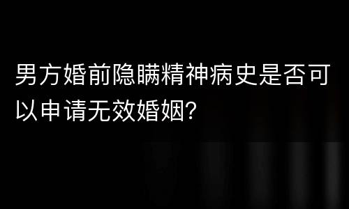 男方婚前隐瞒精神病史是否可以申请无效婚姻？