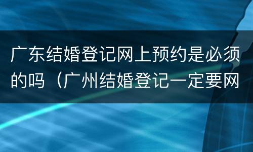 广东结婚登记网上预约是必须的吗（广州结婚登记一定要网上预约吗）