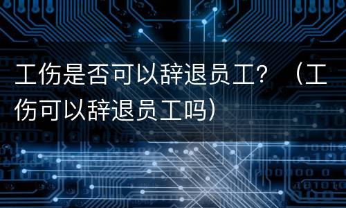 工伤是否可以辞退员工？（工伤可以辞退员工吗）