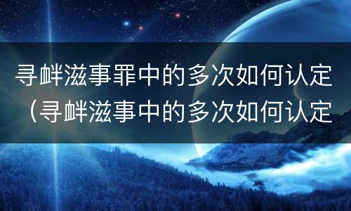 寻衅滋事罪中的多次如何认定（寻衅滋事中的多次如何认定 最新）