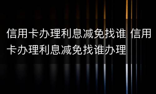 信用卡办理利息减免找谁 信用卡办理利息减免找谁办理