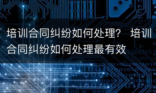 培训合同纠纷如何处理？ 培训合同纠纷如何处理最有效