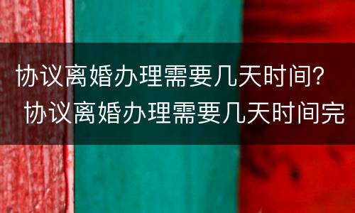 协议离婚办理需要几天时间？ 协议离婚办理需要几天时间完成