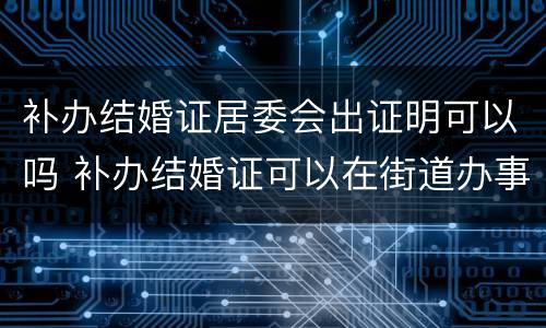 补办结婚证居委会出证明可以吗 补办结婚证可以在街道办事处出具证明吗?