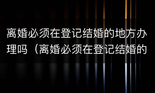 离婚必须在登记结婚的地方办理吗（离婚必须在登记结婚的地方办理吗北京）