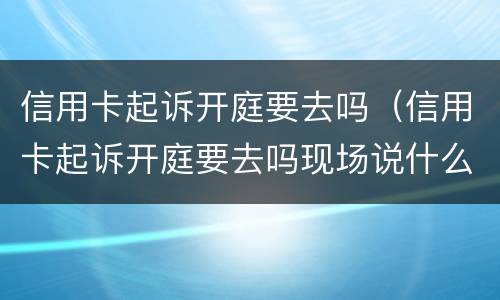 信用卡起诉开庭要去吗（信用卡起诉开庭要去吗现场说什么）