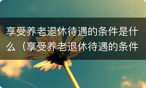 享受养老退休待遇的条件是什么（享受养老退休待遇的条件是什么意思）