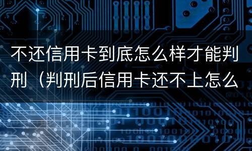 不还信用卡到底怎么样才能判刑（判刑后信用卡还不上怎么办会判刑吗）