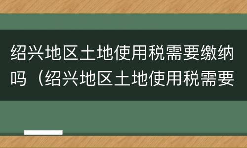 绍兴地区土地使用税需要缴纳吗（绍兴地区土地使用税需要缴纳吗现在）