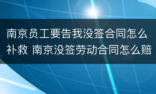南京员工要告我没签合同怎么补救 南京没签劳动合同怎么赔偿